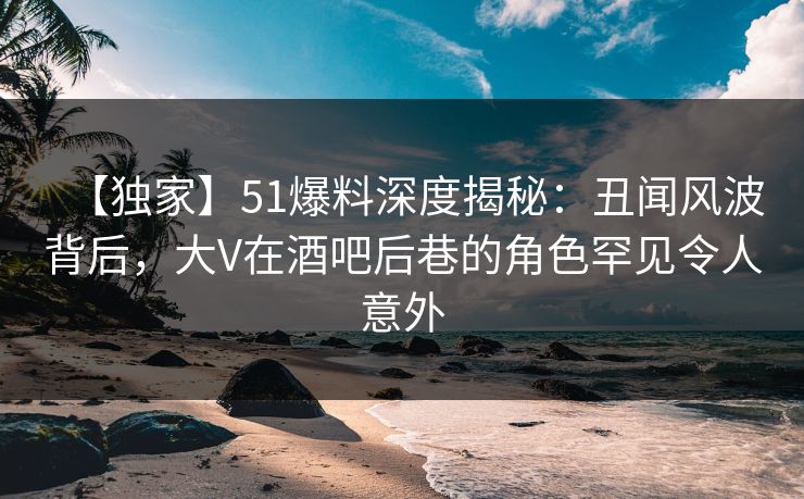 【独家】51爆料深度揭秘：丑闻风波背后，大V在酒吧后巷的角色罕见令人意外