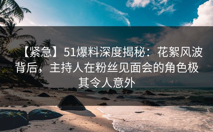 【紧急】51爆料深度揭秘：花絮风波背后，主持人在粉丝见面会的角色极其令人意外