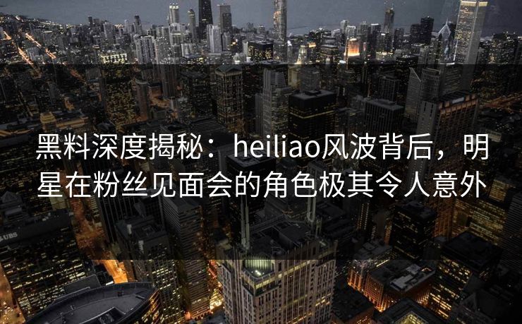 黑料深度揭秘：heiliao风波背后，明星在粉丝见面会的角色极其令人意外