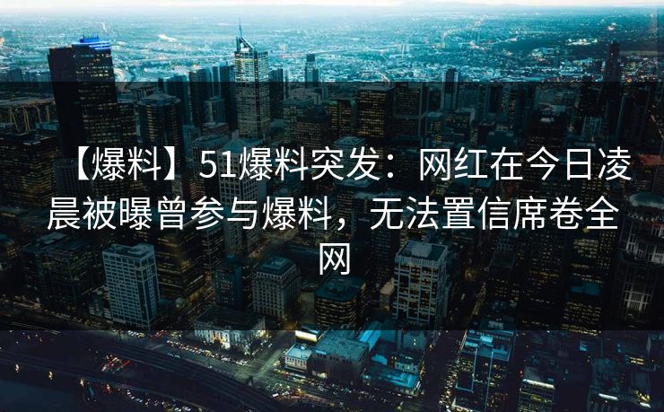 【爆料】51爆料突发：网红在今日凌晨被曝曾参与爆料，无法置信席卷全网