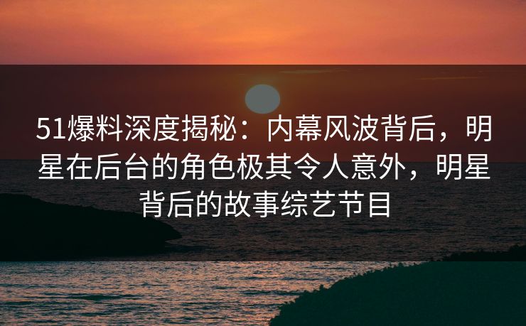 51爆料深度揭秘：内幕风波背后，明星在后台的角色极其令人意外，明星背后的故事综艺节目