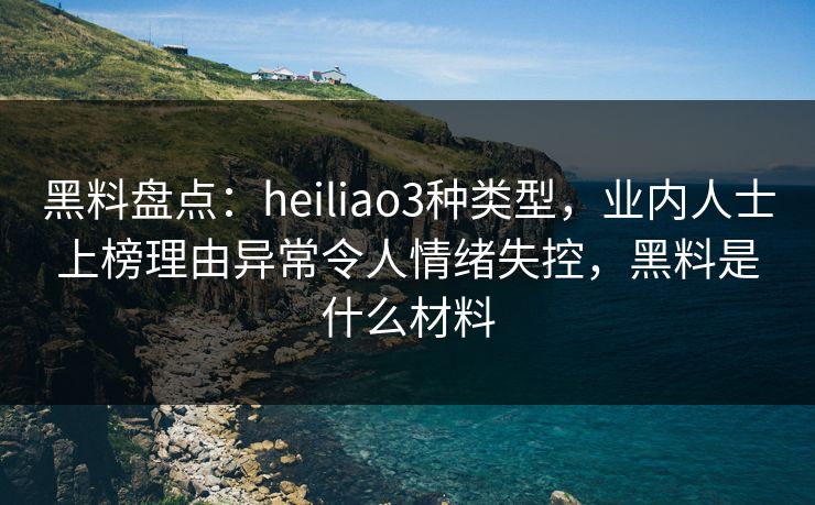 黑料盘点：heiliao3种类型，业内人士上榜理由异常令人情绪失控，黑料是什么材料