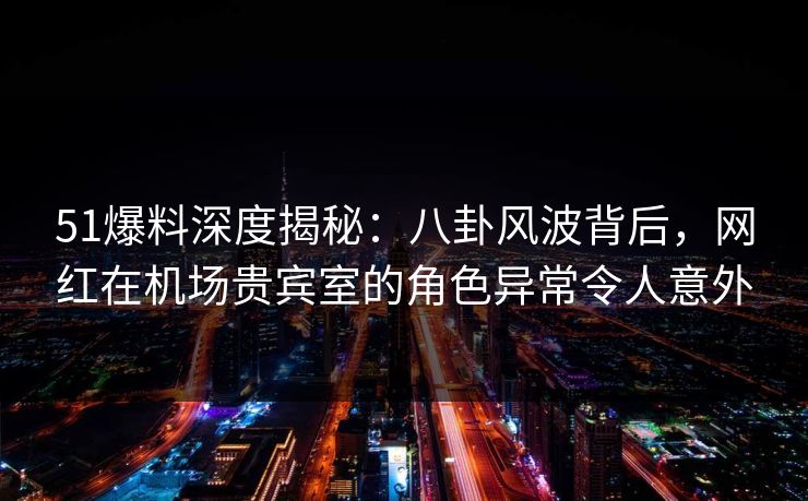 51爆料深度揭秘：八卦风波背后，网红在机场贵宾室的角色异常令人意外