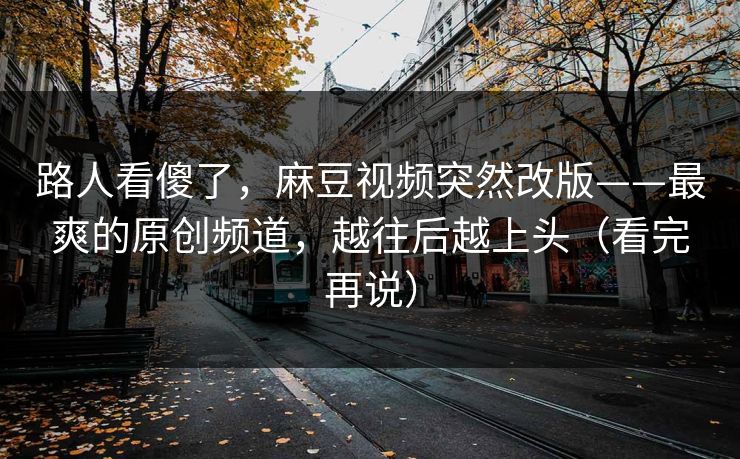 路人看傻了,麻豆视频突然改版——最爽的原创频道,越往后越上头(看完再说) 路人看傻了,麻豆视频突然改版——最爽的原创频道,越往后越上头(看完再说)