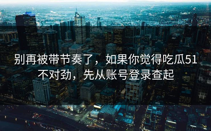 别再被带节奏了,如果你觉得吃瓜51不对劲,先从账号登录查起 别再被带节奏了,如果你觉得吃瓜51不对劲,先从账号登录查起