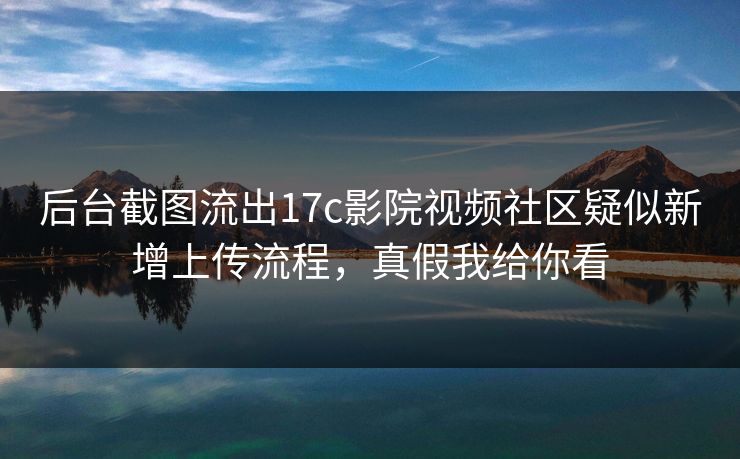 后台截图流出17c影院视频社区疑似新增上传流程,真假我给你看 后台截图流出17c影院视频社区疑似新增上传流程,真假我给你看
