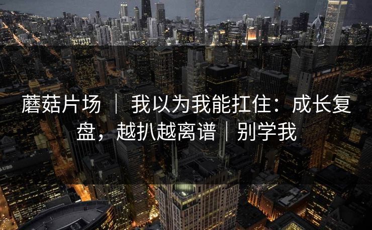 蘑菇片场 | 我以为我能扛住:成长复盘,越扒越离谱|别学我 蘑菇片场 | 我以为我能扛住:成长复盘,越扒越离谱|别学我