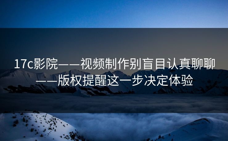 17c影院——视频制作别盲目认真聊聊——版权提醒这一步决定体验