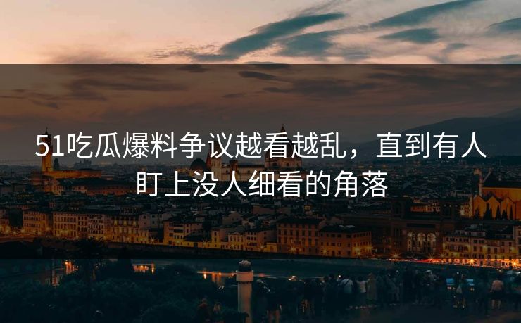 51吃瓜爆料争议越看越乱,直到有人盯上没人细看的角落