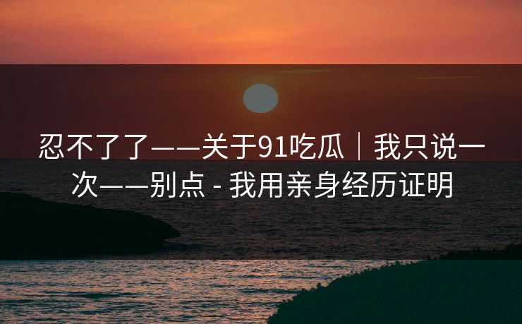 忍不了了——关于91吃瓜｜我只说一次——别点 - 我用亲身经历证明