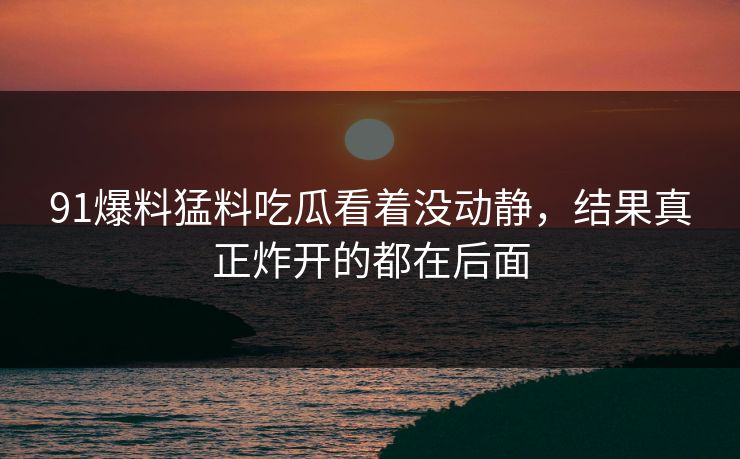 91爆料猛料吃瓜看着没动静,结果真正炸开的都在后面