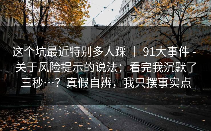 这个坑最近特别多人踩 | 91大事件 - 关于风险提示的说法:看完我沉默了三秒…?真假自辨,我只摆事实点 这个坑最近特别多人踩 | 91大事件 - 关于风险提示的说法:看完我沉默了三秒…?真假自辨,我只摆事实点