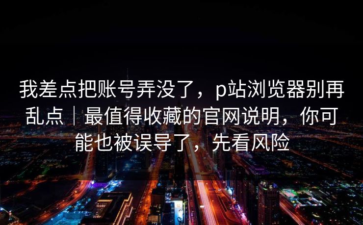 我差点把账号弄没了,p站浏览器别再乱点|最值得收藏的官网说明,你可能也被误导了,先看风险 我差点把账号弄没了,p站浏览器别再乱点|最值得收藏的官网说明,你可能也被误导了,先看风险