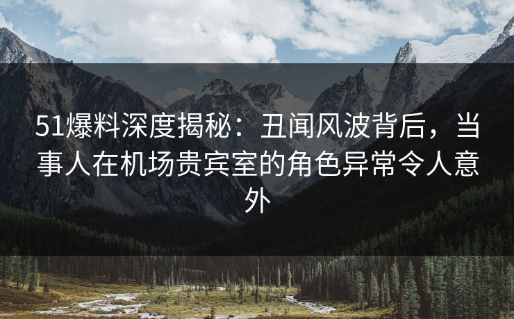 51爆料深度揭秘：丑闻风波背后，当事人在机场贵宾室的角色异常令人意外
