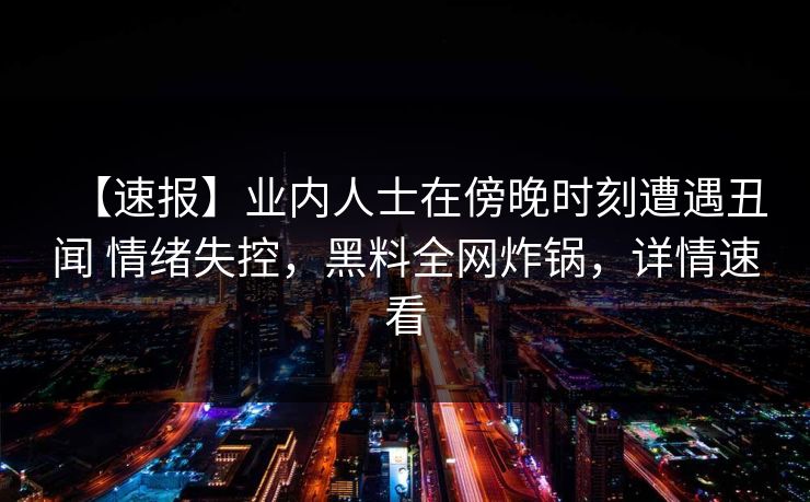 【速报】业内人士在傍晚时刻遭遇丑闻 情绪失控,黑料全网炸锅,详情速看