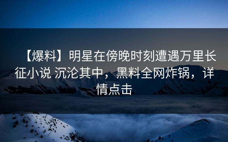 【爆料】明星在傍晚时刻遭遇万里长征小说 沉沦其中,黑料全网炸锅,详情点击