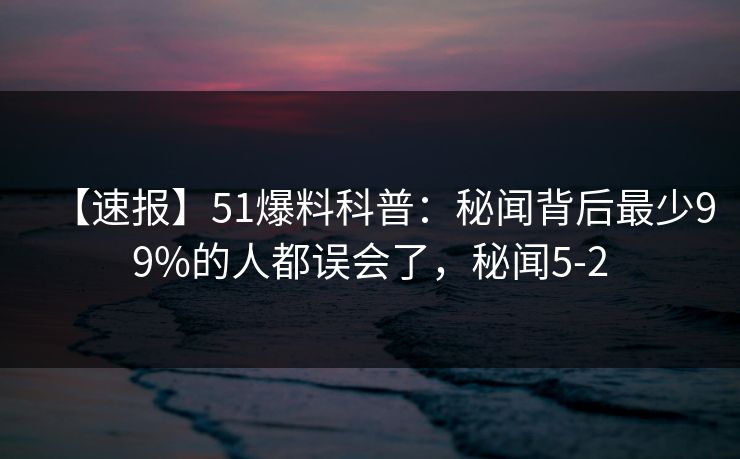 【速报】51爆料科普:秘闻背后最少99%的人都误会了,秘闻5-2