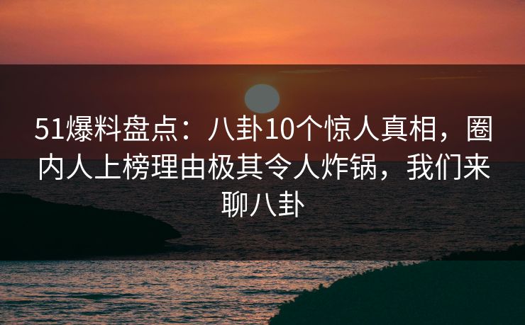 51爆料盘点：八卦10个惊人真相，圈内人上榜理由极其令人炸锅，我们来聊八卦