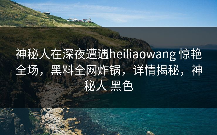 神秘人在深夜遭遇heiliaowang 惊艳全场,黑料全网炸锅,详情揭秘,神秘人 黑色 神秘人在深夜遭遇heiliaowang 惊艳全场,黑料全网炸锅,详情揭秘,神秘人 黑色