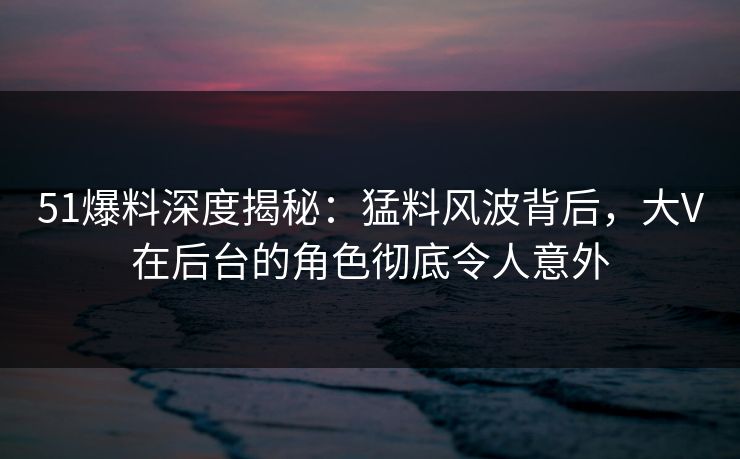 51爆料深度揭秘:猛料风波背后,大V在后台的角色彻底令人意外