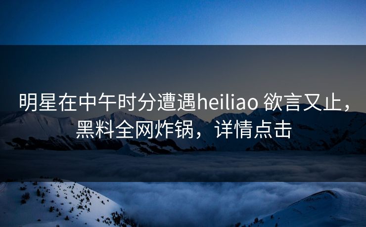 明星在中午时分遭遇heiliao 欲言又止,黑料全网炸锅,详情点击 明星在中午时分遭遇heiliao 欲言又止,黑料全网炸锅,详情点击