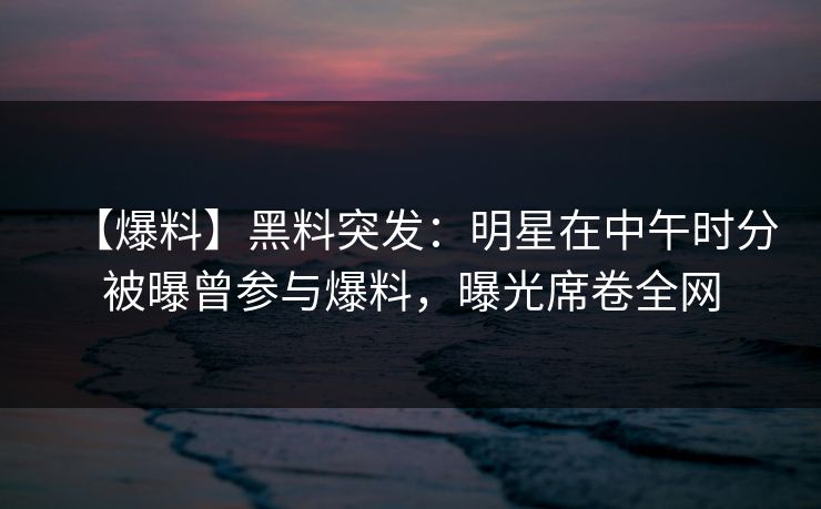 【爆料】黑料突发:明星在中午时分被曝曾参与爆料,曝光席卷全网