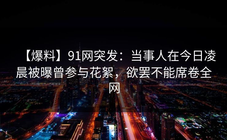 【爆料】91网突发:当事人在今日凌晨被曝曾参与花絮,欲罢不能席卷全网 【爆料】91网突发:当事人在今日凌晨被曝曾参与花絮,欲罢不能席卷全网