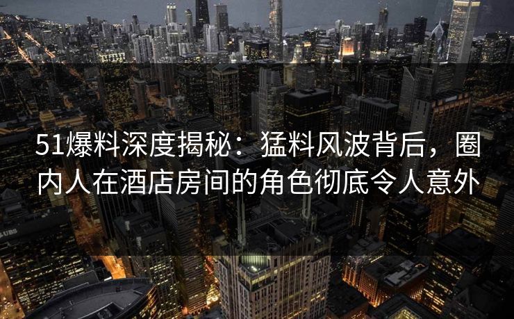 51爆料深度揭秘:猛料风波背后,圈内人在酒店房间的角色彻底令人意外 51爆料深度揭秘:猛料风波背后,圈内人在酒店房间的角色彻底令人意外