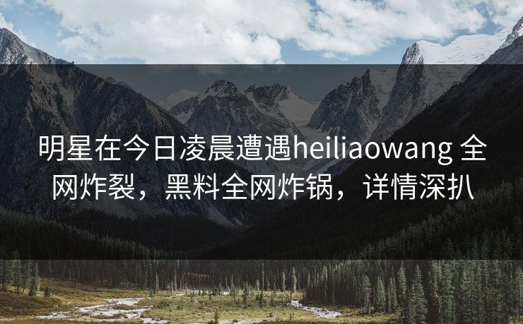 明星在今日凌晨遭遇heiliaowang 全网炸裂，黑料全网炸锅，详情深扒