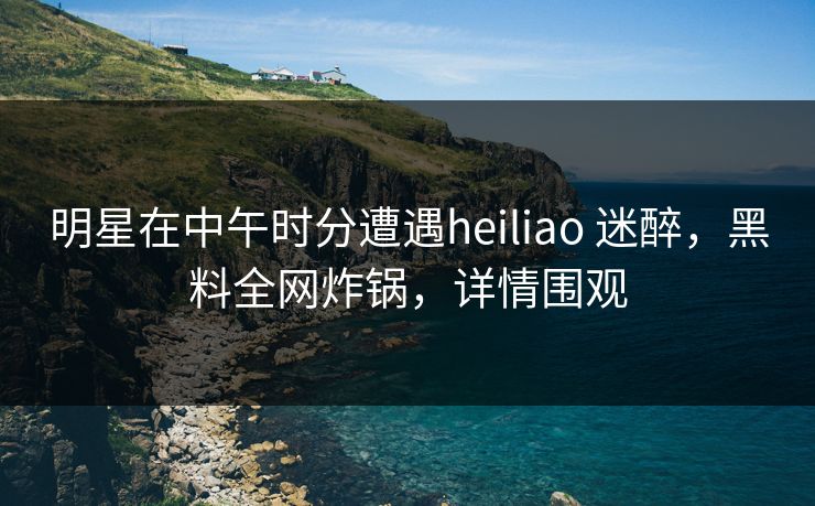 明星在中午时分遭遇heiliao 迷醉，黑料全网炸锅，详情围观