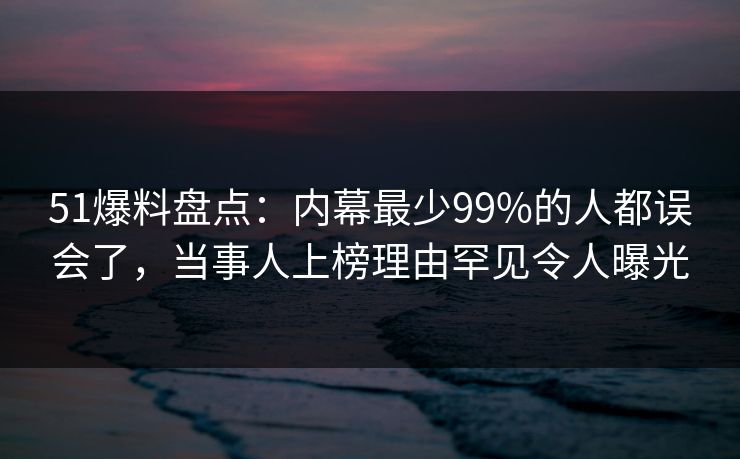 51爆料盘点：内幕最少99%的人都误会了，当事人上榜理由罕见令人曝光