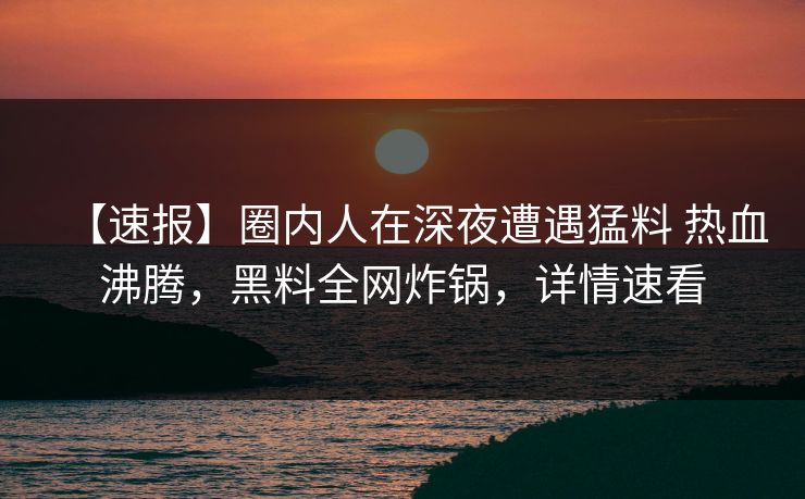 【速报】圈内人在深夜遭遇猛料 热血沸腾，黑料全网炸锅，详情速看