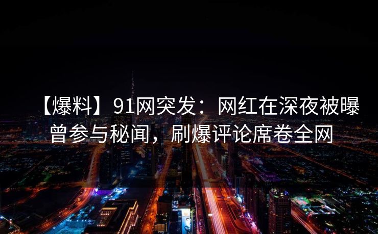 【爆料】91网突发：网红在深夜被曝曾参与秘闻，刷爆评论席卷全网