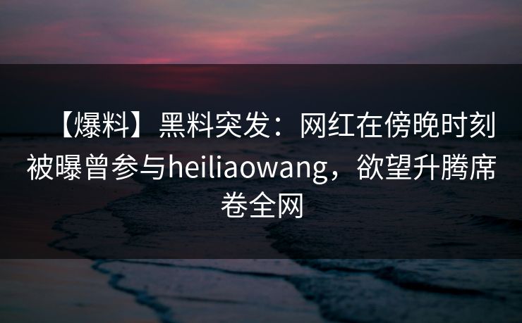 【爆料】黑料突发：网红在傍晚时刻被曝曾参与heiliaowang，欲望升腾席卷全网