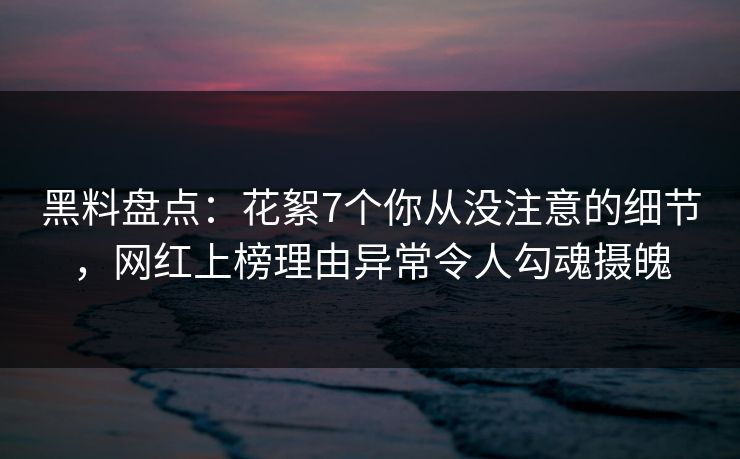 黑料盘点：花絮7个你从没注意的细节，网红上榜理由异常令人勾魂摄魄