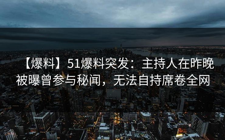 【爆料】51爆料突发：主持人在昨晚被曝曾参与秘闻，无法自持席卷全网