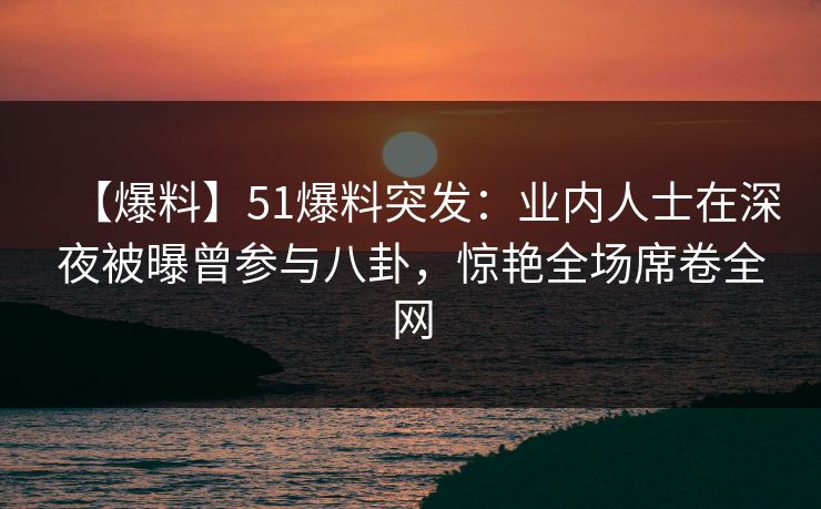 【爆料】51爆料突发：业内人士在深夜被曝曾参与八卦，惊艳全场席卷全网
