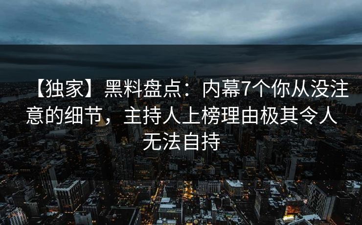 【独家】黑料盘点：内幕7个你从没注意的细节，主持人上榜理由极其令人无法自持