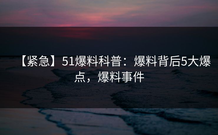 【紧急】51爆料科普：爆料背后5大爆点，爆料事件