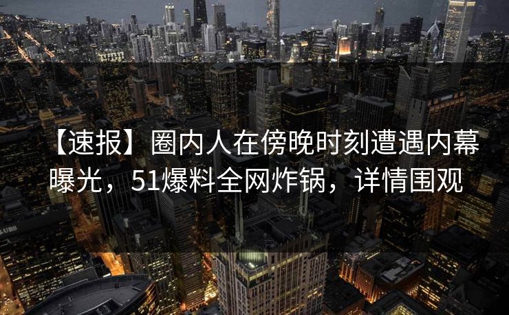 【速报】圈内人在傍晚时刻遭遇内幕 曝光，51爆料全网炸锅，详情围观