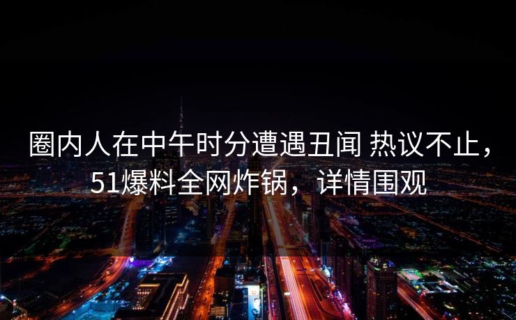 圈内人在中午时分遭遇丑闻 热议不止，51爆料全网炸锅，详情围观