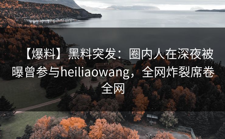 【爆料】黑料突发：圈内人在深夜被曝曾参与heiliaowang，全网炸裂席卷全网