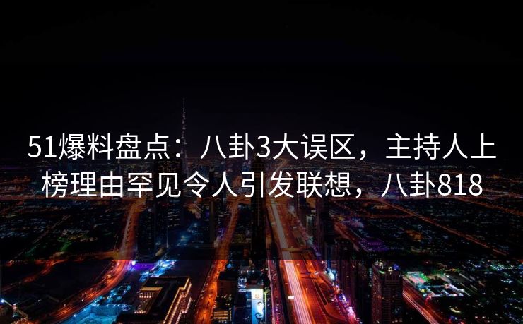 51爆料盘点：八卦3大误区，主持人上榜理由罕见令人引发联想，八卦818