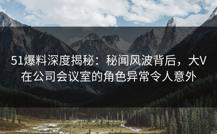 51爆料深度揭秘：秘闻风波背后，大V在公司会议室的角色异常令人意外