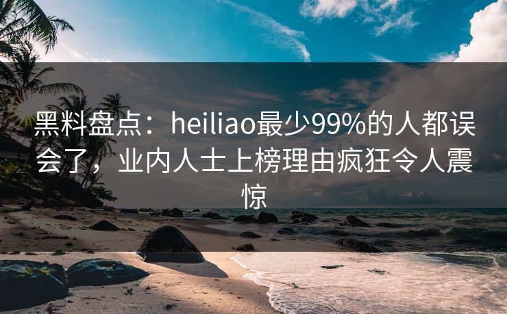 黑料盘点：heiliao最少99%的人都误会了，业内人士上榜理由疯狂令人震惊