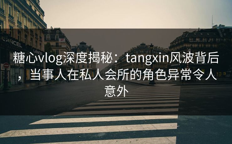 糖心vlog深度揭秘：tangxin风波背后，当事人在私人会所的角色异常令人意外