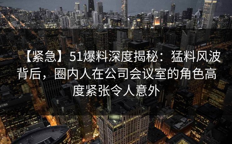 【紧急】51爆料深度揭秘：猛料风波背后，圈内人在公司会议室的角色高度紧张令人意外
