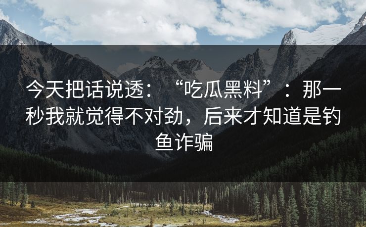 今天把话说透：“吃瓜黑料”：那一秒我就觉得不对劲，后来才知道是钓鱼诈骗