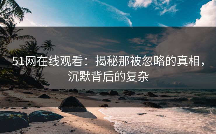 51网在线观看:揭秘那被忽略的真相,沉默背后的复杂