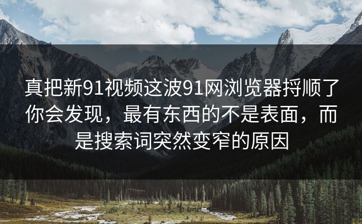 真把新91视频这波91网浏览器捋顺了你会发现,最有东西的不是表面,而是搜索词突然变窄的原因